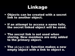 Linkage Objects can be created with a secret link to another object. If an attempt to access a name fails, the secret linked object will be used. The secret link is not used when storing. New members are only added to the primary object. The  object( o )  function makes a new empty object with a link to object o. 