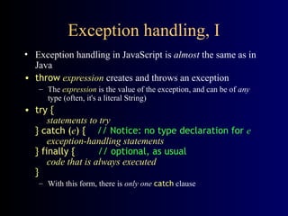 Exception handling, I
• Exception handling in JavaScript is almost the same as in
Java
• throw expression creates and throws an exception
– The expression is the value of the exception, and can be of any
type (often, it's a literal String)
• try {
statements to try
} catch (e) { // Notice: no type declaration for e
exception-handling statements
} finally { // optional, as usual
code that is always executed
}
– With this form, there is only one catch clause
 