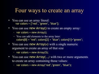 Four ways to create an array
• You can use an array literal:
var colors = ["red", "green", "blue"];
• You can use new Array() to create an empty array:
– var colors = new Array();
– You can add elements to the array later:
colors[0] = "red"; colors[2] = "blue"; colors[1]="green";
• You can use new Array(n) with a single numeric
argument to create an array of that size
– var colors = new Array(3);
• You can use new Array(…) with two or more arguments
to create an array containing those values:
– var colors = new Array("red","green", "blue");
 