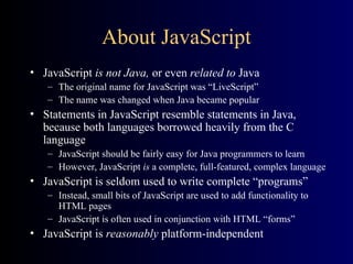 About JavaScript
• JavaScript is not Java, or even related to Java
– The original name for JavaScript was “LiveScript”
– The name was changed when Java became popular
• Statements in JavaScript resemble statements in Java,
because both languages borrowed heavily from the C
language
– JavaScript should be fairly easy for Java programmers to learn
– However, JavaScript is a complete, full-featured, complex language
• JavaScript is seldom used to write complete “programs”
– Instead, small bits of JavaScript are used to add functionality to
HTML pages
– JavaScript is often used in conjunction with HTML “forms”
• JavaScript is reasonably platform-independent
 