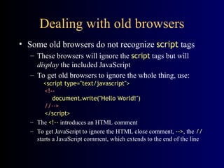 Dealing with old browsers
• Some old browsers do not recognize script tags
– These browsers will ignore the script tags but will
display the included JavaScript
– To get old browsers to ignore the whole thing, use:
<script type="text/javascript">
<!--
document.write("Hello World!")
//-->
</script>
– The <!-- introduces an HTML comment
– To get JavaScript to ignore the HTML close comment, -->, the //
starts a JavaScript comment, which extends to the end of the line
 