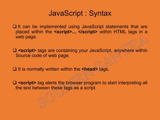JavaScript : Syntax
 It can be implemented using JavaScript statements that are
placed within the <script>... </script> within HTML tags in a
web page.
 <script> tags are containing your JavaScript, anywhere within
Source code of web page.
 It is normally written within the <head> tags.
 <script> tag alerts the browser program to start interpreting all
the text between these tags as a script.
 