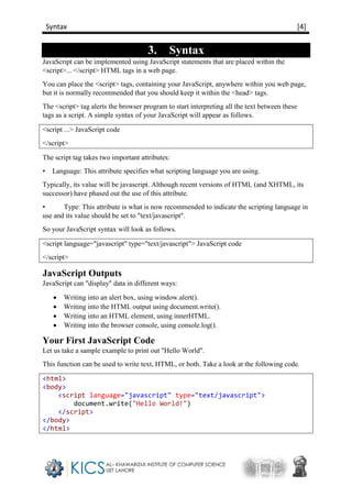 Syntax [4]
3. Syntax
JavaScript can be implemented using JavaScript statements that are placed within the
<script>... </script> HTML tags in a web page.
You can place the <script> tags, containing your JavaScript, anywhere within you web page,
but it is normally recommended that you should keep it within the <head> tags.
The <script> tag alerts the browser program to start interpreting all the text between these
tags as a script. A simple syntax of your JavaScript will appear as follows.
<script ...> JavaScript code
</script>
The script tag takes two important attributes:
• Language: This attribute specifies what scripting language you are using.
Typically, its value will be javascript. Although recent versions of HTML (and XHTML, its
successor) have phased out the use of this attribute.
• Type: This attribute is what is now recommended to indicate the scripting language in
use and its value should be set to "text/javascript".
So your JavaScript syntax will look as follows.
<script language="javascript" type="text/javascript"> JavaScript code
</script>
JavaScript Outputs
JavaScript can "display" data in different ways:
 Writing into an alert box, using window.alert().
 Writing into the HTML output using document.write().
 Writing into an HTML element, using innerHTML.
 Writing into the browser console, using console.log().
Your First JavaScript Code
Let us take a sample example to print out "Hello World".
This function can be used to write text, HTML, or both. Take a look at the following code.
<html>
<body>
<script language="javascript" type="text/javascript">
document.write("Hello World!")
</script>
</body>
</html>
 