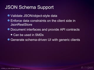 JSON Schema Support Validate JSON/object-style data Enforce data constraints on the client side in JsonRestStore Document interfaces and provide API contracts Can be used in SMDs Generate schema-driven UI with generic clients 