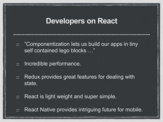 Developers on React
“Componentization lets us build our apps in tiny
self contained lego blocks …”
Incredible performance.
Redux provides great features for dealing with
state.
React is light weight and super simple.
React Native provides intriguing future for mobile.
 