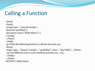 Calling a Function
<html>
<head>
<script type = "text/javascript">
function sayHello() {
document.write ("Hello there!"); }
</script>
</head>
<body>
<p>Click the following button to call the function</p>
<form>
<input type = "button" onclick = "sayHello()" value = "Say Hello"> </form>
<p>Use different text in write method and then try...</p>
</body>
</html>
OUTPUT: Hello there!
 