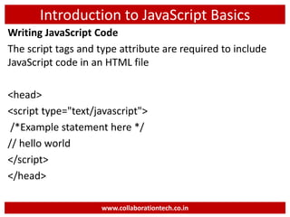 Introduction to JavaScript Basics
Writing JavaScript Code
The script tags and type attribute are required to include
JavaScript code in an HTML file
<head>
<script type="text/javascript">
/*Example statement here */
// hello world
</script>
</head>
www.collaborationtech.co.in
 