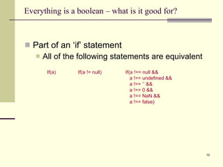 Everything is a boolean – what is it good for? Part of an ‘if’ statement All of the following statements are equivalent If(a != null) If(a) If(a !== null && a !== undefined && a !== ‘’ && a !== 0 &&  a !== NaN &&  a !== false) 