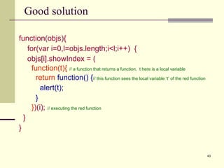 Good solution function(objs){ for(var i=0,l=objs.length;i<l;i++)  { objs[i].showIndex = ( function(t){  // a function that returns a function,  t here is a local variable return   function() { // this function sees the local variable ‘t’ of the red function alert(t); } } )(i);   // executing the red function } } 