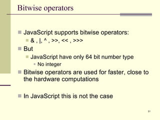 Bitwise operators JavaScript supports bitwise operators: & , |, ^ , >>, << , >>> But JavaScript have only 64 bit number type No integer Bitwise operators are used for faster, close to the hardware computations In JavaScript this is not the case 