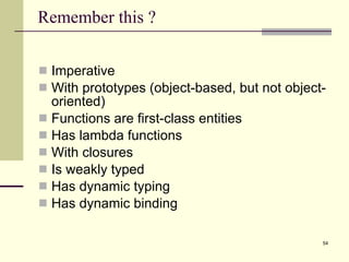 Remember this ? Imperative With prototypes (object-based, but not object-oriented) Functions are first-class entities Has lambda functions With closures Is weakly typed Has dynamic typing Has dynamic binding 