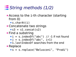 String methods (1/2)
Access to the i-th character (starting
from 0)
  s.charAt(i)
Concatenate two strings
  s3 = s1.concat(s2)
Find a substring
  i = s.indexOf("abc") // -1 if not found
  j = s.indexOf("abc", i+1)
  s.lastIndexOf searches from the end
Replace
  s = s.replace("Belusconi", "Prodi")
 