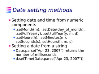 Date setting methods
Setting date and time from numeric
components
  .setMonth(m), .setDate(day_of_month),
  .setFullYear(y), .setFullYear(y, m, d)
  .setHours(h), .setMinutes(m),
  setSeconds(s), setHours(h, m, s)
Setting a date from a string
  Date.parse("Apr 23, 2007") returns the
  number of milliseconds
  d.setTime(Date.parse("Apr 23, 2007"))
 