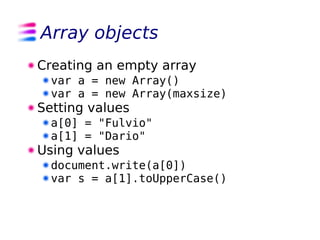 Array objects
Creating an empty array
  var a = new Array()
  var a = new Array(maxsize)
Setting values
  a[0] = "Fulvio"
  a[1] = "Dario"
Using values
  document.write(a[0])
  var s = a[1].toUpperCase()
 