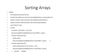 Sorting Arrays
• <body>
• <h2>JavaScript Array Sort</h2>
• <p>Click the buttons to sort the array alphabetically or numerically.</p>
• <button onclick="myFunction1()">Sort Alphabetically</button>
• <button onclick="myFunction2()">Sort Numerically</button>
• <p id="demo"></p>
• <script>
• var points = [40, 100, 1, 5, 25, 10];
• document.getElementById("demo").innerHTML = points;
• function myFunction1() {
• points.sort();
• document.getElementById("demo").innerHTML = points; }
• function myFunction2() {
• points.sort(function (a, b) { return a - b });
• document.getElementById("demo").innerHTML = points;
• } </script> </body>
 