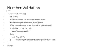 Number Validation
• <script>
• function myFunction() {
• var x, text;
• // Get the value of the input field with id="numb"
• x = document.getElementById("numb").value;
• // If x is Not a Number or less than one or greater than 10
• if (isNaN(x) || x < 1 || x > 10) {
• text = "Input not valid";
• } else {
• text = "Input OK";
• } document.getElementById("demo").innerHTML = text;
• }
• </script>
 