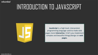 INTRODUCTION TO JAVASCRIPT
www.edureka.co
JavaScript is a high level, interpreted,
programming language used to make web
pages more interactive. It let’s you implement
complex and beautiful things/design on web
pages.
www.edureka.co
 