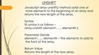 UNSHIFT
Javascript array unshift() method adds one or
more elements to the beginning of an array and
returns the new length of the array.
Syntax
Its syntax is as follows −
array.unshift( element1, ..., elementN );
Parameter Details
element1, ..., elementN − The elements to add to
the front of the array.
Return Value
Returns the length of the new array.
 