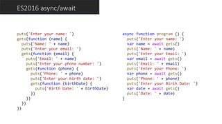ES2016 async/await
puts('Enter your name: ')
gets(function (name) {
puts('Name: ' + name)
puts('Enter your email: ')
gets(function (email) {
puts('Email: ' + name)
puts('Enter your phone number: ')
gets(function (phone) {
puts('Phone: ' + phone)
puts('Enter your birth date: ')
gets(function (birthDate) {
puts('Birth Date: ' + birthDate)
})
})
})
})
async function program () {
puts('Enter your name: ')
var name = await gets()
puts('Name: ' + name)
puts('Enter your Email: ')
var email = await gets()
puts('Email: ' + email)
puts('Enter your Phone: ')
var phone = await gets()
puts('Phone: ' + phone)
puts('Enter your Birth Date: ')
var date = await gets()
puts('Date: ' + date)
}
 