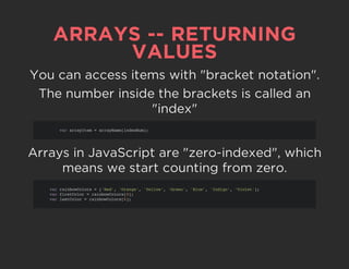 ARRAYS -- RETURNING
VALUES
You can access items with "bracket notation".
The number inside the brackets is called an
"index"
Arrays in JavaScript are "zero-indexed", which
means we start counting from zero.
var arrayItem = arrayName[indexNum];
var rainbowColors = ['Red', 'Orange', 'Yellow', 'Green', 'Blue', 'Indigo', 'Violet'];
var firstColor = rainbowColors[0];
var lastColor = rainbowColors[6];
 
