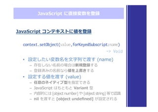 JavaScript  に直接変数を登録
JavaScript  コンテキストに値を登録
context.setObject(value,forKeyedSubscript:name)
-> Void
•  設定したい変数名を⽂文字列列で渡す  (name)
–  存在しない名前の場合は新規登録する
–  登録済みの名前なら値を上書きする
•  設定する値を渡す  (value)
–  任意のネイティブ型を指定できる
–  JavaScript  はもともと  Variant  型
–  内部的には  [object  number]  や  [object  string]  等で認識識
–  nil  を渡すと  [object  undeﬁned]  が設定される
 