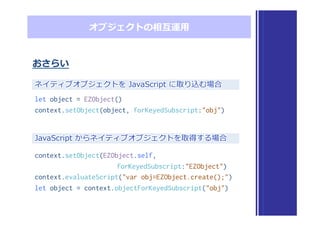 オブジェクトの相互運⽤用
おさらい
ネイティブオブジェクトを  JavaScript  に取り込む場合
JavaScript  からネイティブオブジェクトを取得する場合
let object = EZObject()
context.setObject(object, forKeyedSubscript:"obj")
context.setObject(EZObject.self,
forKeyedSubscript:"EZObject")
context.evaluateScript("var obj=EZObject.create();")
let object = context.objectForKeyedSubscript("obj")
 