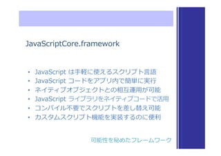 JavaScriptCore.framework
•  JavaScript  は⼿手軽に使えるスクリプト⾔言語
•  JavaScript  コードをアプリ内で簡単に実⾏行行
•  ネイティブオブジェクトとの相互運⽤用が可能
•  JavaScript  ライブラリをネイティブコードで活⽤用
•  コンパイル不不要でスクリプトを差し替え可能
•  カスタムスクリプト機能を実装するのに便便利利
可能性を秘めたフレームワーク
 