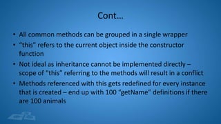 Cont…
• All common methods can be grouped in a single wrapper
• “this” refers to the current object inside the constructor
function
• Not ideal as inheritance cannot be implemented directly –
scope of “this” referring to the methods will result in a conflict
• Methods referenced with this gets redefined for every instance
that is created – end up with 100 “getName” definitions if there
are 100 animals
 