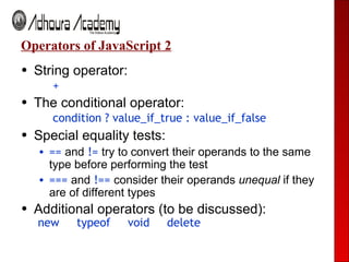 Operators of JavaScript 2 String operator:   + The conditional operator:   condition ? value_if_true : value_if_false Special equality tests: ==   and  !=  try to convert their operands to the same type before performing the test ===  and   !==   consider their operands  unequal  if they are of different types  Additional operators (to be discussed): new  typeof  void  delete 