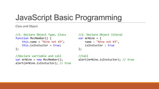 JavaScript Basic Programming
Class and Object
//1. Declare Object Type, Class
function MvcMember() {
this.name = "Nine not K9";
this.isInstuctor = true;
};
//Declare varriable and call
var mrNine = new MvcMember();
alert(mrNine.isInstuctor); // true
//2. Declare Object literal
var mrNine = {
name : "Nine not K9",
isInstuctor : true
};
//Call
alert(mrNine.isInstuctor); // true
 