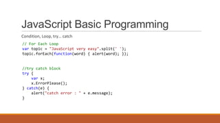 JavaScript Basic Programming
Condition, Loop, try… catch
// For Each Loop
var topic = "JavaScript very easy".split(' ');
topic.forEach(function(word) { alert(word); });
//try catch block
try {
var x;
x.ErrorPlease();
} catch(e) {
alert("catch error : " + e.message);
}
 