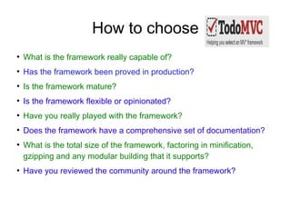 How to choose
●
    What is the framework really capable of?
●
    Has the framework been proved in production?
●
    Is the framework mature?
●
    Is the framework flexible or opinionated?
●
    Have you really played with the framework?
●
    Does the framework have a comprehensive set of documentation?
●
    What is the total size of the framework, factoring in minification,
    gzipping and any modular building that it supports?
●
    Have you reviewed the community around the framework?
 