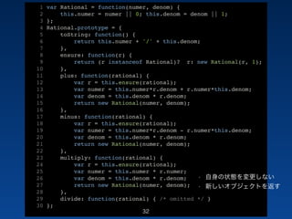 1 var Rational = function(numer, denom) {! 
2 this.numer = numer || 0; this.denom = denom || 1;! 
3 };! 
4 Rational.prototype = {! 
5 toString: function() {! 
6 return this.numer + '/' + this.denom;! 
7 },! 
8 ensure: function(r) {! 
9 return (r instanceof Rational)? r: new Rational(r, 1);! 
10 },! 
11 plus: function(rational) {! 
12 var r = this.ensure(rational);! 
13 var numer = this.numer*r.denom + r.numer*this.denom;! 
14 var denom = this.denom * r.denom;! 
15 return new Rational(numer, denom);! 
16 },! 
17 minus: function(rational) {! 
18 var r = this.ensure(rational);! 
19 var numer = this.numer*r.denom - r.numer*this.denom;! 
20 var denom = this.denom * r.denom;! 
21 return new Rational(numer, denom);! 
22 },! 
23 multiply: function(rational) {! 
24 var r = this.ensure(rational);! 
25 var numer = this.numer * r.numer;! 
26 var denom = this.denom * r.denom;! 
27 return new Rational(numer, denom);! 
28 },! 
29 divide: function(rational) { /* omitted */ }! 
30 };! 
32 
/46 
• 自身の状態を変更しない 
• 新しいオブジェクトを返す 
 