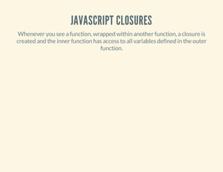 JAVASCRIPT CLOSURES
Whenever you see a function, wrapped within another function, a closure is
created and the inner function has access to all variables defined in the outer
function.

 