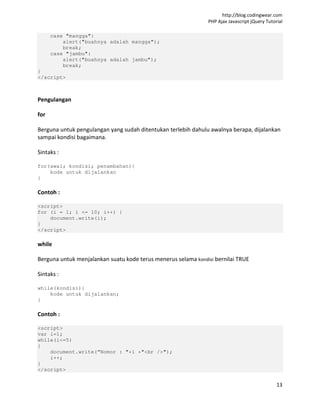 http://blog.codingwear.com
                                                               PHP Ajax Javascript jQuery Tutorial

      case "mangga":
          alert("buahnya adalah mangga");
          break;
      case "jambu":
          alert("buahnya adalah jambu");
          break;
}
</script>



Pengulangan

for

Berguna untuk pengulangan yang sudah ditentukan terlebih dahulu awalnya berapa, dijalankan
sampai kondisi bagaimana.

Sintaks :

for(awal; kondisi; penambahan){
    kode untuk dijalankan
}

Contoh :

<script>
for (i = 1; i <= 10; i++) {
    document.write(i);
}
</script>

while

Berguna untuk menjalankan suatu kode terus menerus selama kondisi bernilai TRUE

Sintaks :

while(kondisi){
    kode untuk dijalankan;
}

Contoh :

<script>
var i=1;
while(i<=5)
{
    document.write(“Nomor : "+i +"<br />");
    i++;
}
</script>

                                                                                               13
 