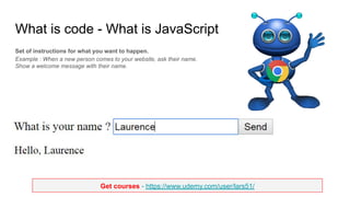 Get courses - https://www.udemy.com/user/lars51/
What is code - What is JavaScript
Set of instructions for what you want to happen.
Example : When a new person comes to your website, ask their name.
Show a welcome message with their name.
 