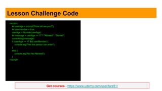 Get courses - https://www.udemy.com/user/lars51/
Lesson Challenge Code
<script>
let userAge = prompt("How old are you?");
let usermember = true;
userAge = Number(userAge);
let message = userAge >= 17 ? "Allowed" : "Denied";
console.log(message);
if (userAge >= 17 && userMember) {
console.log("Yes this person can enter");
}
else {
console.log("No Not Allowed");
}
</script>
 