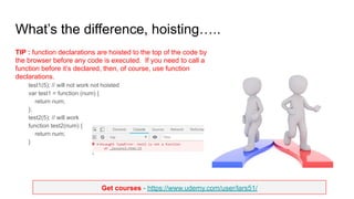 Get courses - https://www.udemy.com/user/lars51/
What’s the difference, hoisting…..
TIP : function declarations are hoisted to the top of the code by
the browser before any code is executed. If you need to call a
function before it’s declared, then, of course, use function
declarations.
test1(5); // will not work not hoisted
var test1 = function (num) {
return num;
};
test2(5); // will work
function test2(num) {
return num;
}
 
