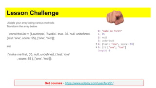 Get courses - https://www.udemy.com/user/lars51/
Lesson Challenge
Update your array using various methods
Transform the array below.
const theList = ['Laurence', 'Svekis', true, 35, null, undefined,
{test: 'one', score: 55}, ['one', 'two']];
into
['make me first, 35, null, undefined, { test: 'one'
, score: 55 }, ['one', 'two']];
 