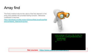 Get courses - https://www.udemy.com/user/lars51/
Array find
The find() method returns the value of the first element in the
array that satisfies the provided testing function. Otherwise
undefined is returned.
https://developer.mozilla.org/en-US/docs/Web/JavaScript/Ref
erence/Global_Objects/Array/find
const numArray = [77, 44, 2, 162, 18, 244, 71];
const over100 = numArray.find(function (el) {
console.log(el);
return el > 100;
});
 