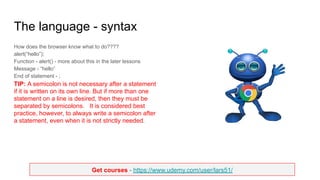Get courses - https://www.udemy.com/user/lars51/
The language - syntax
How does the browser know what to do????
alert(“hello”);
Function - alert() - more about this in the later lessons
Message - “hello”
End of statement - ;
TIP: A semicolon is not necessary after a statement
if it is written on its own line. But if more than one
statement on a line is desired, then they must be
separated by semicolons. It is considered best
practice, however, to always write a semicolon after
a statement, even when it is not strictly needed.
 