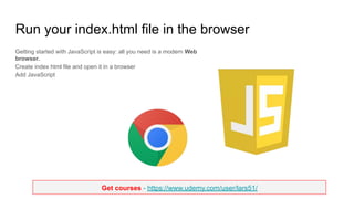 Get courses - https://www.udemy.com/user/lars51/
Run your index.html file in the browser
Getting started with JavaScript is easy: all you need is a modern Web
browser.
Create index html file and open it in a browser
Add JavaScript
 