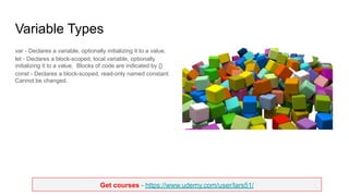 Get courses - https://www.udemy.com/user/lars51/
Variable Types
var - Declares a variable, optionally initializing it to a value.
let - Declares a block-scoped, local variable, optionally
initializing it to a value. Blocks of code are indicated by {}
const - Declares a block-scoped, read-only named constant.
Cannot be changed.
 