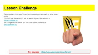 Get courses - https://www.udemy.com/user/lars51/
Lesson Challenge
Setup you working development environment and get ready to write some
code.
You can use online editors like as well to try the code and run it.
https://codepen.io/
I’m using Brackets which is a free code editor available at
http://brackets.io/
 
