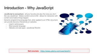 Get courses - https://www.udemy.com/user/lars51/
Introduction - Why JavaScript
JavaScript is everywhere - all your favorite and also the ones you don’t
like use JavaScript. Makes content come to life - allows for interaction with
content and makes things happen.
Dynamic programming language that, when applied to an HTML document,
can provide dynamic interactivity on websites.
- Used in all browsers
- Most popular language
- Website and web apps - JavaScript RULES
 