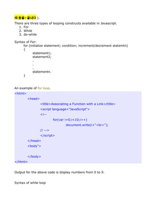 태 등을> 끝내다 ).
There are three types of looping constructs available in Javascript.
  1. For
  2. While
  3. do-while

Syntax of For:
     for (initialize statement; condition; increment/decrement statemtn)
     {
            statement1;
            statement2;
            .
            .
            .
            statementn.
     }



An example of for loop.
<html>
         <head>
                  <title>Associating a Function with a Link</title>
                  <script language="JavaScript">
                  <!--
                           for(var i=0;i<10;i++)
                                  document.write(i+"<br>");
                  // -->
                  </script>
         </head>
         <body">


         </body>
</html>


Output for the above code is display numbers from 0 to 9.


Syntax of while loop
 