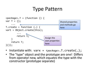 Type Pattern<package>.T = (function () {var T = {};    ...T.create = function (…) {vart = Object.create(this);        ...        return t;    }    return T;}());Instantiate with:  varx = <package>.T.create(…);The "type" object and the prototype are one!  Differs from operator new, which equates the type with the constructor (prototype separate)Shared properties and methods go hereAssign theown propertieshere