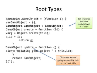 Root Types<package>.GameObject = (function () {varGameObject = {};GameObject.GameObject = GameObject;GameObject.create = function (id) {varg = Object.create(this);g.id = id;        return g;    }GameObject.update = function () {alert("Updating game object " + this.id);    }    return GameObject;}());Self reference will allow multiple levels of "super"Of course we are going to override this on the next slide