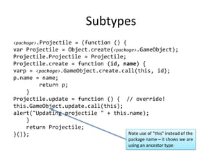 Subtypes<package>.Projectile = (function () {var Projectile = Object.create(<package>.GameObject);Projectile.Projectile = Projectile;Projectile.create = function (id, name) {varp = <package>.GameObject.create.call(this, id);p.name = name;        return p;    }Projectile.update = function () {  // override!this.GameObject.update.call(this);alert("Updating projectile " + this.name);    }       return Projectile;}());Note use of "this" instead of the package name – it shows we are using an ancestor type