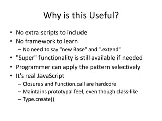 Why is this Useful?No extra scripts to includeNo framework to learn No need to say "new Base" and ".extend""Super" functionality is still available if neededProgrammer can apply the pattern selectivelyIt's real JavaScript Closures and Function.call are hardcoreMaintains prototypal feel, even though class-likeType.create() 